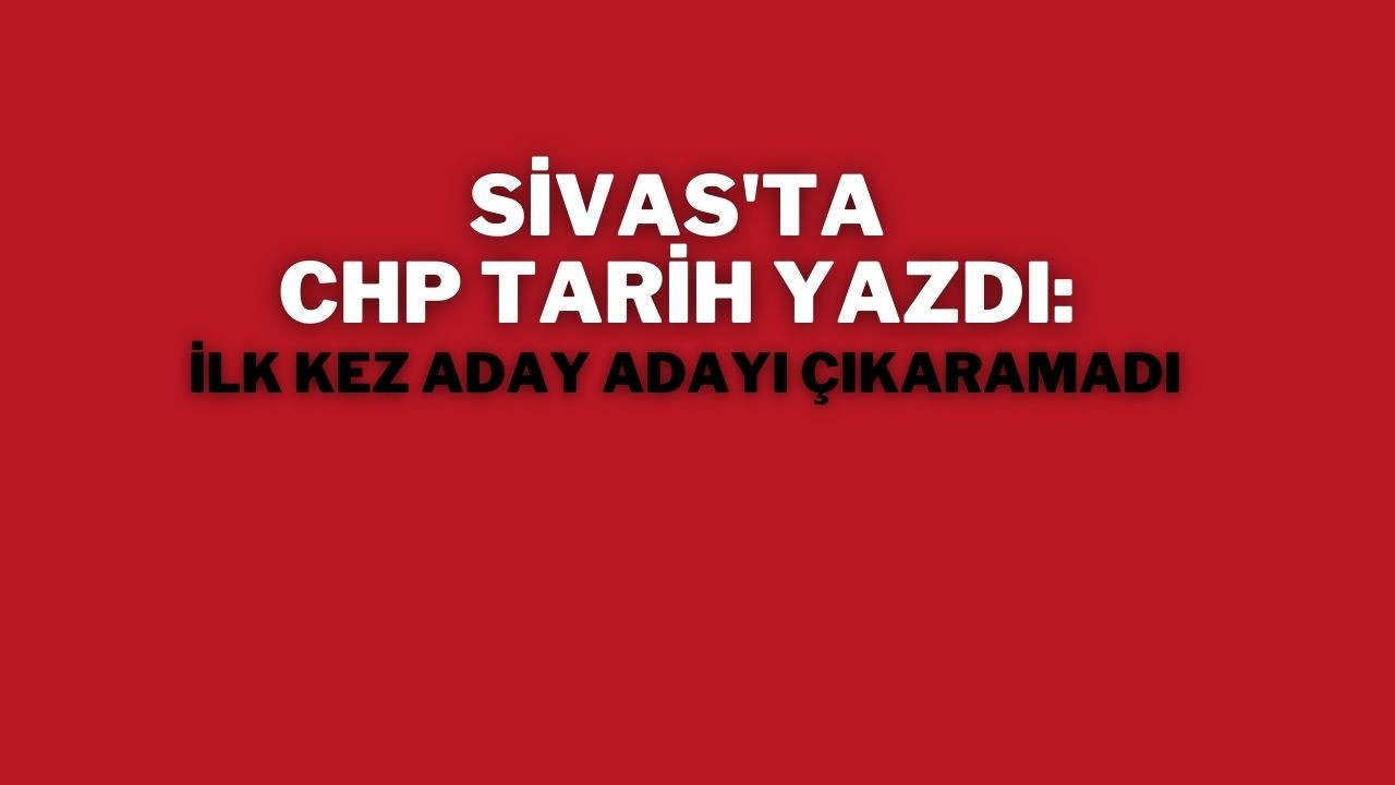 Sivas'ta CHP Tarih Yazdı: İlk Kez Aday Adayı Çıkaramadı
