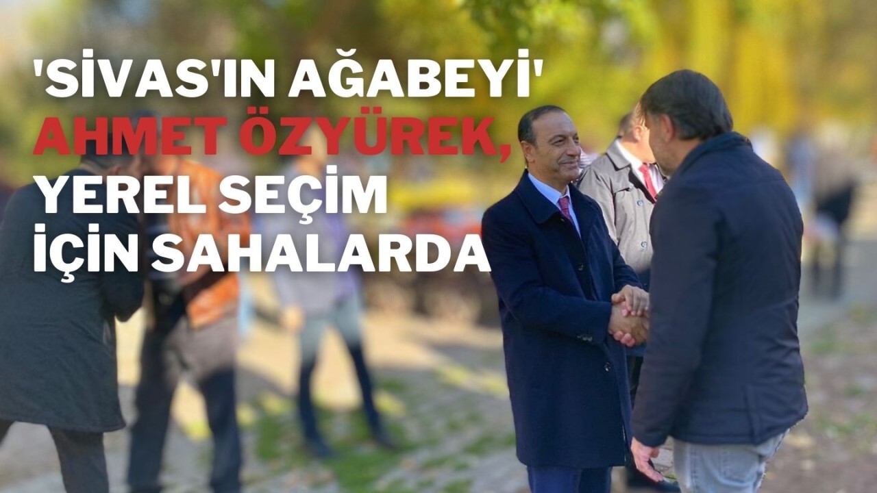 'Sivas'ın Ağabeyi' Ahmet Özyürek,  Yerel Seçim İçin Sahalarda