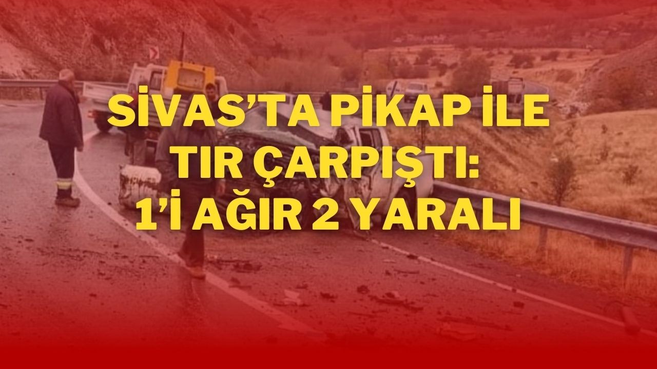 Sivas’ta Pikap ile Tır Çarpıştı: 1’i Ağır 2 Yaralı