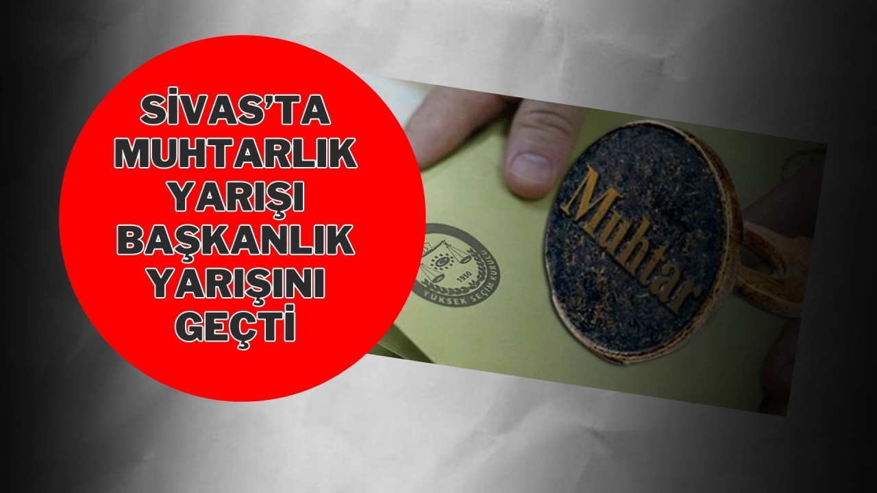 Sivas’ta Muhtarlık Yarışı Başkanlık Yarışını Geçti