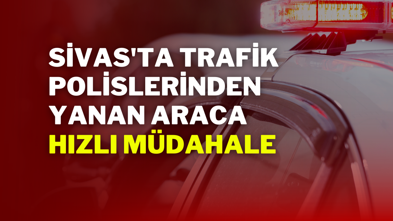 Sivas'ta Trafik Polislerinden Yanan Araca Hızlı Müdahale