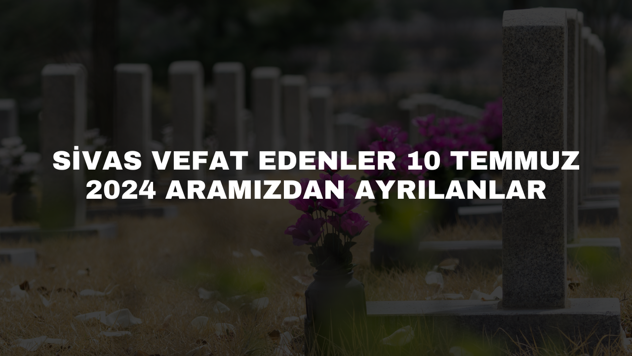 Sivas Vefat Edenler 10 Temmuz 2024 Aramızdan Ayrılanlar