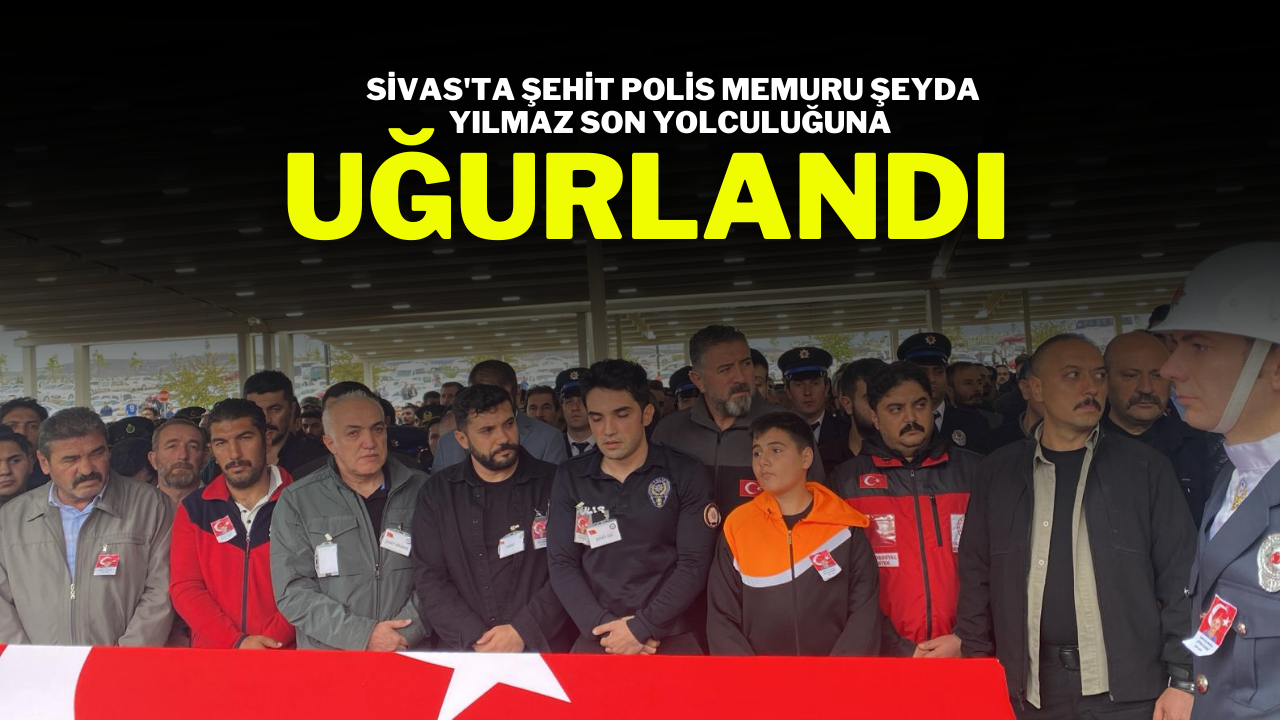Sivas'ta Şehit Polis Memuru Şeyda Yılmaz Son Yolculuğuna Uğurlandı