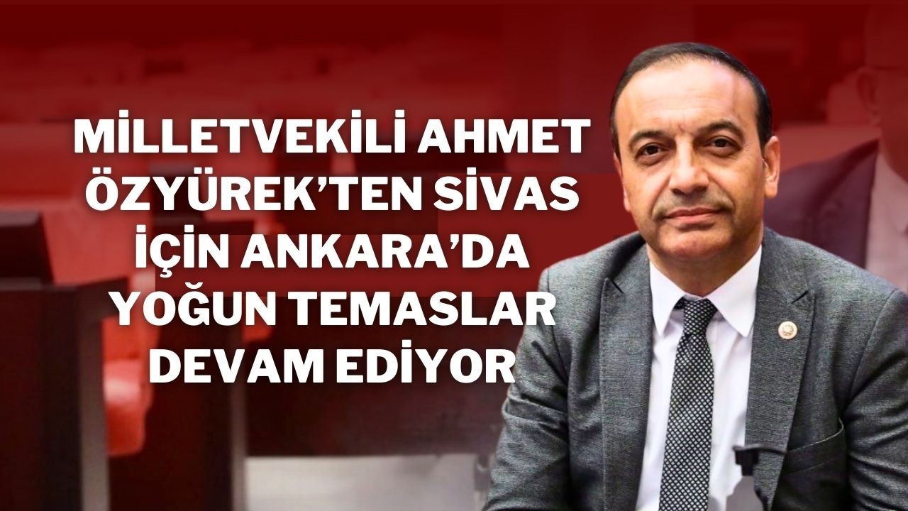 Milletvekili Ahmet Özyürek’ten Sivas İçin Ankara’da Yoğun Temaslar Devam Ediyor