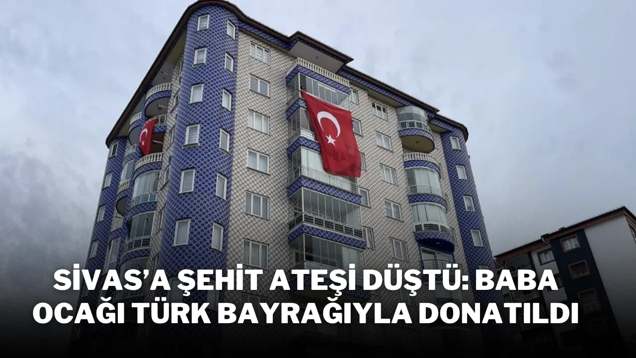 Sivas’a Şehit Ateşi Düştü: Baba Ocağı Türk Bayrağıyla Donatıldı