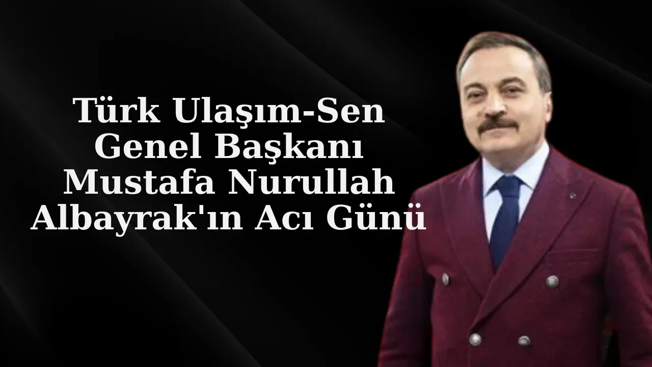 Türk Ulaşım-Sen Genel Başkanı Mustafa Nurullah Albayrak'ın Acı Günü
