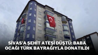 Sivas’a Şehit Ateşi Düştü: Baba Ocağı Türk Bayrağıyla Donatıldı