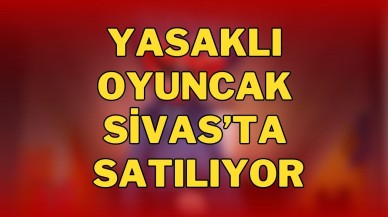 Yasaklı Oyuncak Sivas’ta Satılıyor
