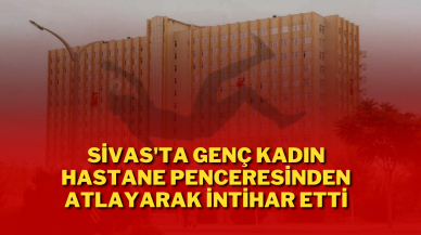 Sivas'ta Genç Kadın Hastane Penceresinden Atlayarak İntihar Etti