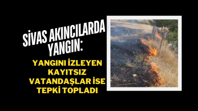 Sivas Akıncılarda Yangın: Yangını İzleyen Kayıtsız Vatandaşlar İse Tepki Topladı